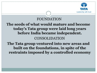 FOUNDATION
The seeds of what would mature and become
   today's Tata group were laid long years
      before India became independent.
               CONSOLIDATION
The Tata group ventured into new areas and
   built on the foundations, in spite of the
 restraints imposed by a controlled economy
 