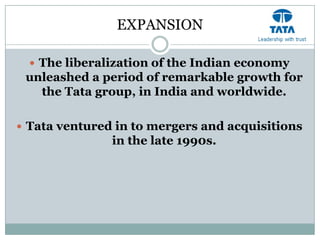 EXPANSION

   The liberalization of the Indian economy
 unleashed a period of remarkable growth for
   the Tata group, in India and worldwide.

 Tata ventured in to mergers and acquisitions
               in the late 1990s.
 