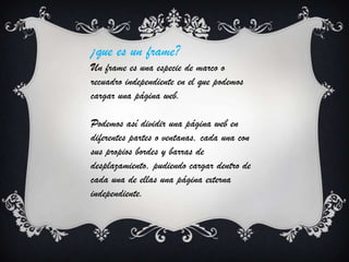 ¡que es un frame?
Un frame es una especie de marco o
recuadro independiente en el que podemos
cargar una página web.
Podemos así dividir una página web en
diferentes partes o ventanas, cada una con
sus propios bordes y barras de
desplazamiento, pudiendo cargar dentro de
cada una de ellas una página externa
independiente.