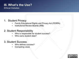 II. What’s the Use? 
Ethical Debates 
1. Student Privacy 
• Family Educational Rights and Privacy Act (FERPA) 
• Institutional Review Boards (IRB) 
2. Student Responsibility 
• Who is responsible for student success? 
• Who owns student data? 
3. Student Success 
• Who defines success? 
• Competing views 
 