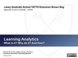 Laney Graduate School TATTO Extension Brown Bag 
September 10, 2014 | 12:00 AM – 1:00 PM 
Learning Analytics 
What is it? Why do it? And How? 
Prepared by Timothy Harfield, Scholar in Residence 
Libraries & Information Technology Services 
Updated 2014-09-10 
 
