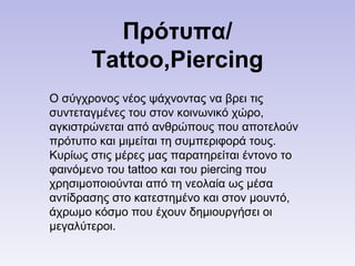 Πρότυπα/
Tattoo,Piercing
Ο σύγχρονος νέος ψάχνοντας να βρει τις
συντεταγμένες του στον κοινωνικό χώρο,
αγκιστρώνεται από ανθρώπους που αποτελούν
πρότυπο και μιμείται τη συμπεριφορά τους.
Κυρίως στις μέρες μας παρατηρείται έντονο το
φαινόμενο του tattoo και του piercing που
χρησιμοποιούνται από τη νεολαία ως μέσα
αντίδρασης στο κατεστημένο και στον μουντό,
άχρωμο κόσμο που έχουν δημιουργήσει οι
μεγαλύτεροι.
 