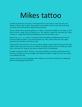 Mikes tattoo
Consider the placement of the tattoo: Think about where on your body you want the tattoo, and
whether it will be visible to others. Some people choose to place tattoos in areas that can be easily
covered up, while others prefer to display them prominently.
Choose a design that has personal significance: A tattoo is a permanent addition to your body, so you’ll
want to choose a design that has meaning to you. This could be a symbol that represents your values
or beliefs, or a design that holds special significance to you for some other reason.
Research the mike’s tattoo artist: It’s important to find a reputable and skilled tattoo artist who can
create the design you want in a way that looks good and is safe. Look for artists who have a good
reputation and a portfolio of work that you like.
Understand the risks and how to care for your tattoo: Getting a tattoo involves piercing your skin with
needles, which carries some risks such as infection and allergic reactions. Be sure to follow your tattoo
artist’s instructions for caring for your tattoo to reduce the risk of complications.
Consider the long-term effects: A tattoo is a permanent addition to your body, so think about how it
may look as you age and your skin changes. Some tattoos may fade or change over time, and removal
can be difficult and costly.
Take your time: Don’t rush into getting a tattoo. Make sure you’re fully committed to the design and
placement before going through with it.
 