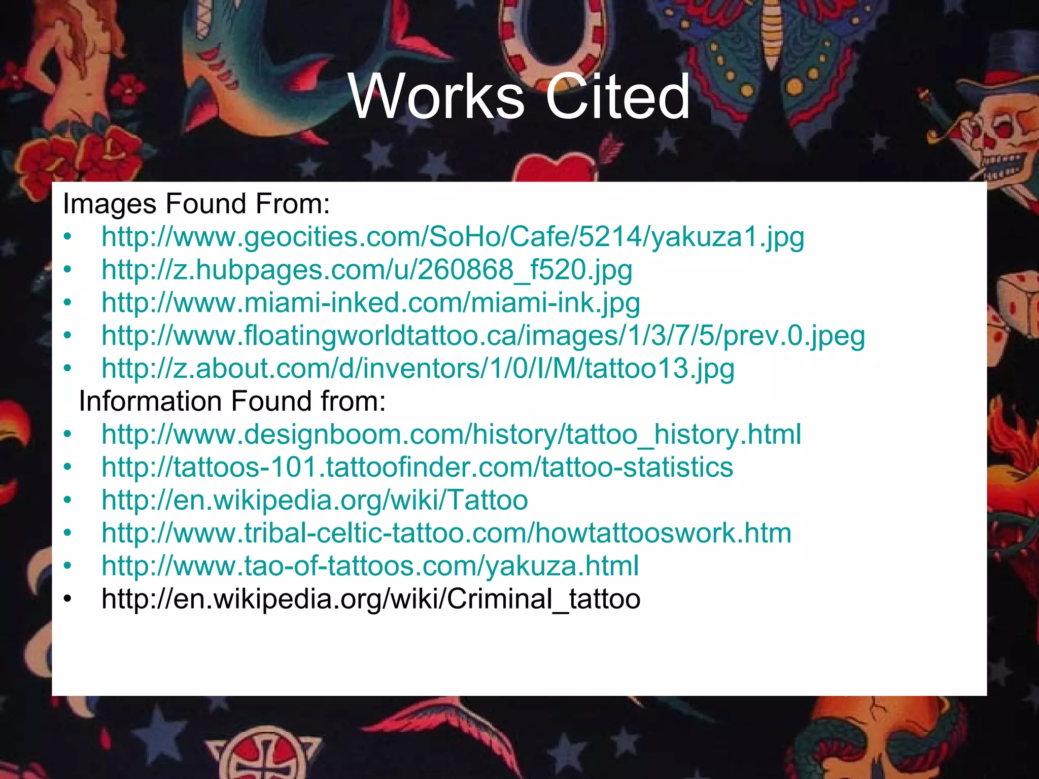 Works   Cited Images Found From: http://www.geocities.com/SoHo/Cafe/5214/yakuza1.jpg http://z.hubpages.com/u/260868_f520.jpg http://www.miami-inked.com/miami-ink.jpg http://www.floatingworldtattoo.ca/images/1/3/7/5/prev.0.jpeg http://z.about.com/d/inventors/1/0/I/M/tattoo13.jpg Information Found from: http://www.designboom.com/history/tattoo_history.html http://tattoos-101.tattoofinder.com/tattoo-statistics http://en.wikipedia.org/wiki/Tattoo http://www.tribal-celtic-tattoo.com/howtattooswork.htm http://www.tao-of-tattoos.com/yakuza.html http://en.wikipedia.org/wiki/Criminal_tattoo 
