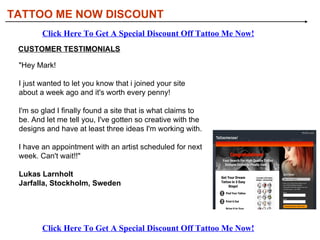 TATTOO ME NOW DISCOUNT Click Here To Get A Special Discount Off Tattoo Me Now! Click Here To Get A Special Discount Off Tattoo Me Now! CUSTOMER TESTIMONIALS &quot;Hey Mark!  I just wanted to let you know that i joined your site about a week ago and it's worth every penny!  I'm so glad I finally found a site that is what claims to be. And let me tell you, I've gotten so creative with the designs and have at least three ideas I'm working with.  I have an appointment with an artist scheduled for next week. Can't wait!!&quot;  Lukas Larnholt  Jarfalla, Stockholm, Sweden   