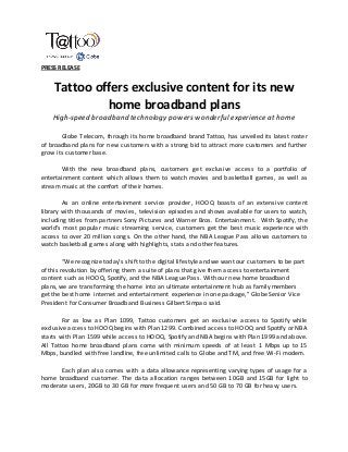 PRESS RELEASE
Tattoo offers exclusive content for its new
home broadband plans
High-speed broadband technology powers wonderful experience at home
Globe Telecom, through its home broadband brand Tattoo, has unveiled its latest roster
of broadband plans for new customers with a strong bid to attract more customers and further
grow its customer base.
With the new broadband plans, customers get exclusive access to a portfolio of
entertainment content which allows them to watch movies and basketball games, as well as
stream music at the comfort of their homes.
As an online entertainment service provider, HOOQ boasts of an extensive content
library with thousands of movies, television episodes and shows available for users to watch,
including titles from partners Sony Pictures and Warner Bros. Entertainment. With Spotify, the
world's most popular music streaming service, customers get the best music experience with
access to over 20 million songs. On the other hand, the NBA League Pass allows customers to
watch basketball games along with highlights, stats and other features.
“We recognize today’s shift to the digital lifestyle and we want our customers to be part
of this revolution by offering them a suite of plans that give them access to entertainment
content such as HOOQ, Spotify, and the NBA League Pass. With our new home broadband
plans, we are transforming the home into an ultimate entertainment hub as family members
get the best home internet and entertainment experience in one package,” Globe Senior Vice
President for Consumer Broadband Business Gilbert Simpao said.
For as low as Plan 1099, Tattoo customers get an exclusive access to Spotify while
exclusive access to HOOQ begins with Plan 1299. Combined access to HOOQ and Spotify or NBA
starts with Plan 1599 while access to HOOQ, Spotify and NBA begins with Plan 1999 and above.
All Tattoo home broadband plans come with minimum speeds of at least 1 Mbps up to 15
Mbps, bundled with free landline, free unlimited calls to Globe and TM, and free Wi-Fi modem.
Each plan also comes with a data allowance representing varying types of usage for a
home broadband customer. The data allocation ranges between 10GB and 15GB for light to
moderate users, 20GB to 30 GB for more frequent users and 50 GB to 70 GB for heavy users.
 
