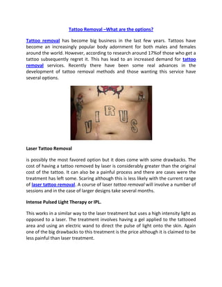 Tattoo Removal –What are the options?

Tattoo removal has become big business in the last few years. Tattoos have
become an increasingly popular body adornment for both males and females
around the world. However, according to research around 17%of those who get a
tattoo subsequently regret it. This has lead to an increased demand for tattoo
removal services. Recently there have been some real advances in the
development of tattoo removal methods and those wanting this service have
several options.




Laser Tattoo Removal

is possibly the most favored option but it does come with some drawbacks. The
cost of having a tattoo removed by laser is considerably greater than the original
cost of the tattoo. It can also be a painful process and there are cases were the
treatment has left some. Scaring although this is less likely with the current range
of laser tattoo removal. A course of laser tattoo removal will involve a number of
sessions and in the case of larger designs take several months.

Intense Pulsed Light Therapy or IPL.

This works in a similar way to the laser treatment but uses a high intensity light as
opposed to a laser. The treatment involves having a gel applied to the tattooed
area and using an electric wand to direct the pulse of light onto the skin. Again
one of the big drawbacks to this treatment is the price although it is claimed to be
less painful than laser treatment.
 