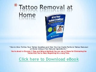 *



“Here's How To Kiss Your Tattoo Goodbye and How You Can Easily Perform Tattoo Removal
                       at Home Using a Few Natural Ingredients.“
 You're about to Discover 2 Easy and Natural Methods You can use at Home for Eliminating the
                      Tattoo that You’ve Been Regretting for a Long Time.



          Click here to Download eBook
 