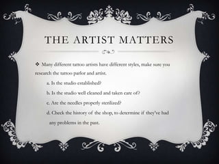 THE ARTIST MATTERS

 Many different tattoo artists have different styles, make sure you
research the tattoo parlor and artist.
      a. Is the studio established?
      b. Is the studio well cleaned and taken care of ?
      c. Are the needles properly sterilized?
      d. Check the history of the shop, to determine if they’ve had
       any problems in the past.
 