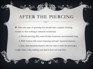 AFTER THE PIERCING

 After any type of piercing you should start a regular cleaning
routine so that nothing is irritated or infected.

    a. Mouth piercing; Buy some Q-tips, Listerene, anti-bacterial soap

    b. Belly button; Salt water cleansing and anti- bacterial cleanser

    c. Ear; Anti bacterial cleanser, also be sure to twist the piercing a
couple times a day, making sure that it does not seal shut.
 