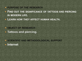  PURPOSE OF THE RESEARCH
 FIND OUT THE SIGNIFICANCE OF TATTOOS AND PIERCING
IN MODERN LIFE.
 LEARN HOW THEY AFFECT HUMA...