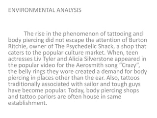 ENVIRONMENTAL ANALYSIS

The rise in the phenomenon of tattooing and
body piercing did not escape the attention of Burton
Ritchie, owner of The Psychedelic Shack, a shop that
caters to the popular culture market. When, teen
actresses Liv Tyler and Alicia Silverstone appeared in
the popular video for the Aerosmith song “Crazy”,
the belly rings they wore created a demand for body
piercing in places other than the ear. Also, tattoos
traditionally associated with sailor and tough guys
have become popular. Today, body piercing shops
and tattoo parlors are often house in same
establishment.

 