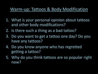 Warm-up: Tattoos & Body Modification

1. What is your personal opinion about tattoos
   and other body modifications?
2. Is there such a thing as a bad tattoo?
3. Do you want to get a tattoo one day? Do you
   have any tattoos?
4. Do you know anyone who has regretted
   getting a tattoo?
5. Why do you think tattoos are so popular right
   now?
 