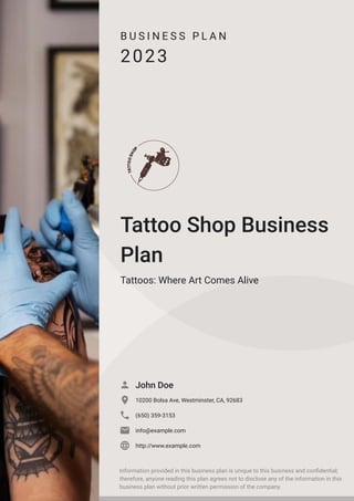 B U S I N E S S P L A N
2023
Tattoo Shop Business
Plan
Tattoos: Where Art Comes Alive
John Doe

10200 Bolsa Ave, Westminster, CA, 92683

(650) 359-3153

info@example.com

http://www.example.com

Information provided in this business plan is unique to this business and confidential;
therefore, anyone reading this plan agrees not to disclose any of the information in this
business plan without prior written permission of the company.
 