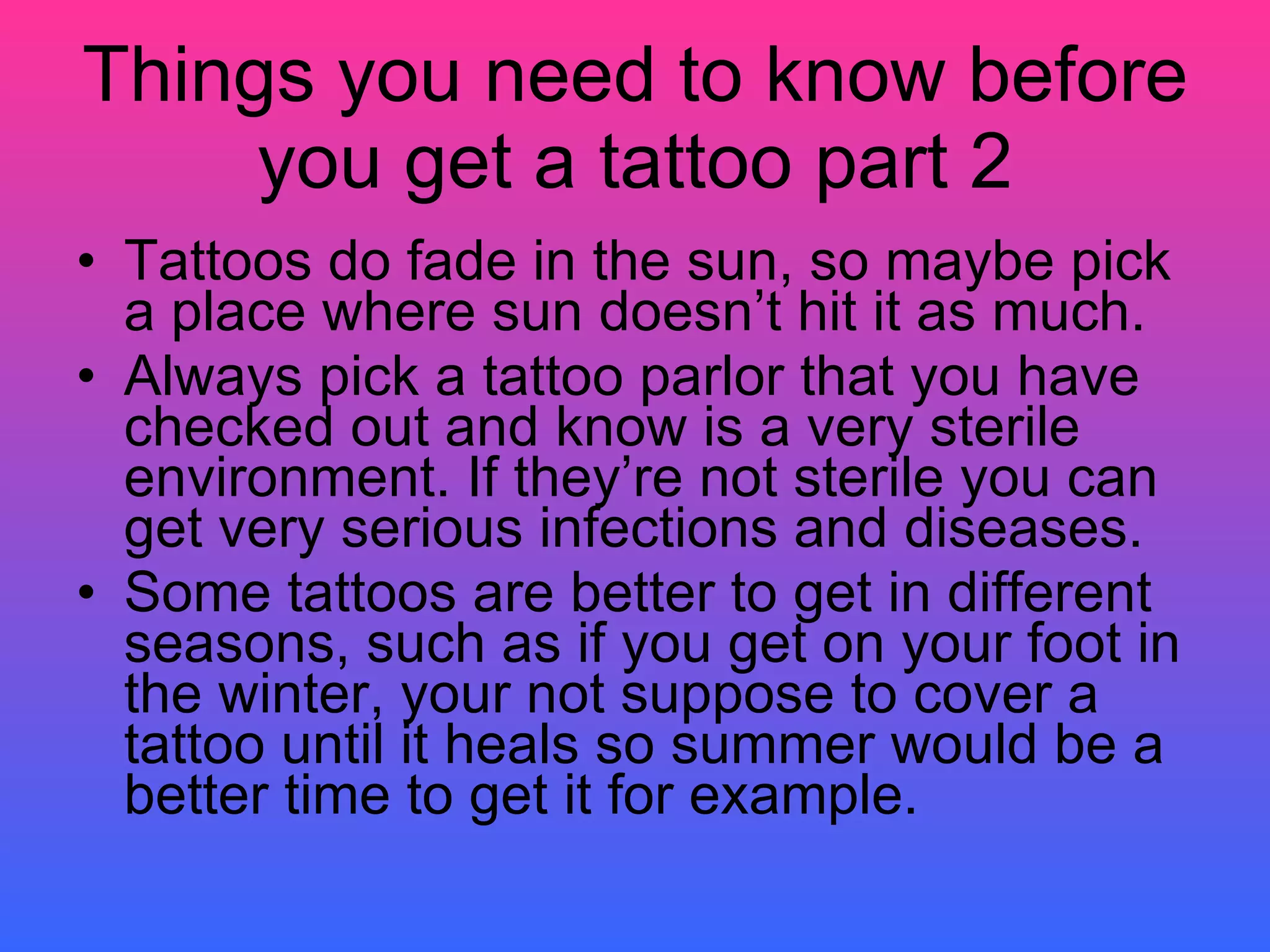 Things you need to know before you get a tattoo part 2 Tattoos do fade in the sun, so maybe pick a place where sun doesn’t hit it as much. Always pick a tattoo parlor that you have checked out and know is a very sterile environment. If they’re not sterile you can get very serious infections and diseases.  Some tattoos are better to get in different seasons, such as if you get on your foot in the winter, your not suppose to cover a tattoo until it heals so summer would be a better time to get it for example. 