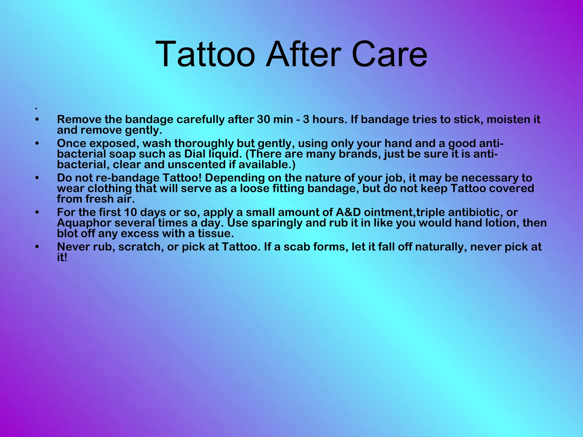 Remove the bandage carefully after 30 min - 3 hours. If bandage tries to stick, moisten it and remove gently.  Once exposed, wash thoroughly but gently, using only your hand and a good anti-bacterial soap such as Dial liquid. (There are many brands, just be sure it is anti-bacterial, clear and unscented if available.)  Do not re-bandage Tattoo! Depending on the nature of your job, it may be necessary to wear clothing that will serve as a loose fitting bandage, but do not keep Tattoo covered from fresh air.  For the first 10 days or so, apply a small amount of A&D ointment,triple antibiotic, or Aquaphor several times a day. Use sparingly and rub it in like you would hand lotion, then blot off any excess with a tissue.  Never rub, scratch, or pick at Tattoo. If a scab forms, let it fall off naturally, never pick at it!  Tattoo After Care 