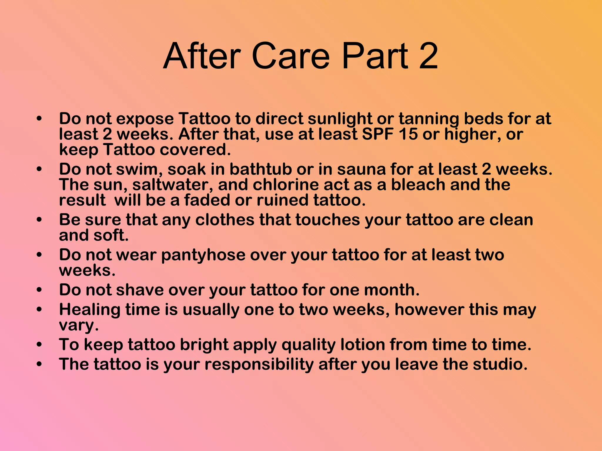 After Care Part 2 Do not expose Tattoo to direct sunlight or tanning beds for at least 2 weeks. After that, use at least SPF 15 or higher, or keep Tattoo covered.  Do not swim, soak in bathtub or in sauna for at least 2 weeks. The sun, saltwater, and chlorine act as a bleach and the result  will be a faded or ruined tattoo.  Be sure that any clothes that touches your tattoo are clean and soft.  Do not wear pantyhose over your tattoo for at least two weeks.  Do not shave over your tattoo for one month.  Healing time is usually one to two weeks, however this may vary.  To keep tattoo bright apply quality lotion from time to time.  The tattoo is your responsibility after you leave the studio. 