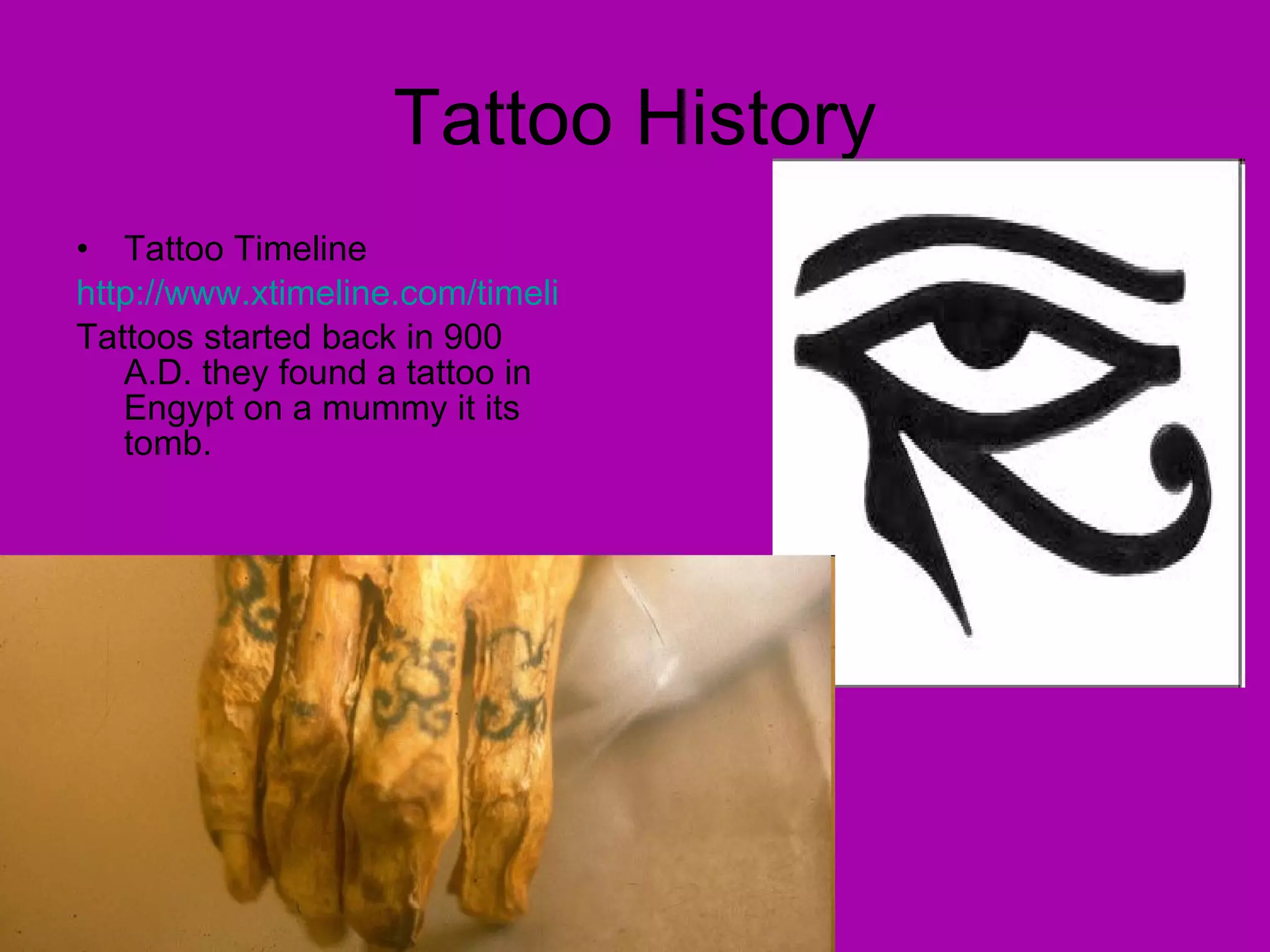 Tattoo History Tattoo Timeline http://www.xtimeline.com/timeline/History-of-Tattoos Tattoos started back in 900 A.D. they found a tattoo in Engypt on a mummy it its tomb. 