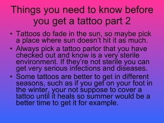 Things you need to know before you get a tattoo part 2 Tattoos do fade in the sun, so maybe pick a place where sun doesn’t hit it as much. Always pick a tattoo parlor that you have checked out and know is a very sterile environment. If they’re not sterile you can get very serious infections and diseases.  Some tattoos are better to get in different seasons, such as if you get on your foot in the winter, your not suppose to cover a tattoo until it heals so summer would be a better time to get it for example. 