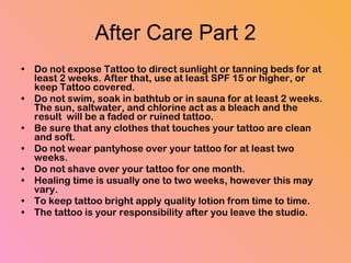 After Care Part 2 Do not expose Tattoo to direct sunlight or tanning beds for at least 2 weeks. After that, use at least SPF 15 or higher, or keep Tattoo covered.  Do not swim, soak in bathtub or in sauna for at least 2 weeks. The sun, saltwater, and chlorine act as a bleach and the result  will be a faded or ruined tattoo.  Be sure that any clothes that touches your tattoo are clean and soft.  Do not wear pantyhose over your tattoo for at least two weeks.  Do not shave over your tattoo for one month.  Healing time is usually one to two weeks, however this may vary.  To keep tattoo bright apply quality lotion from time to time.  The tattoo is your responsibility after you leave the studio. 
