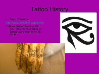 Tattoo History Tattoo Timeline http://www.xtimeline.com/timeline/History-of-Tattoos Tattoos started back in 900 A.D. they found a tattoo in Engypt on a mummy it its tomb. 