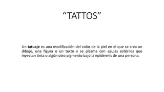 “TATTOS”
Un tatuaje es una modificación del color de la piel en el que se crea un
dibujo, una figura o un texto y se plasma con agujas estériles que
inyectan tinta o algún otro pigmento bajo la epidermis de una persona.
 