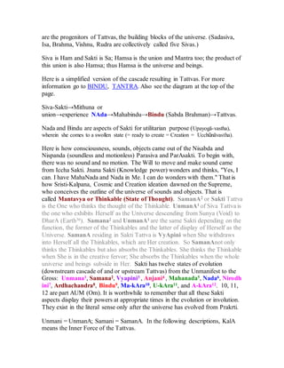 are the progenitors of Tattvas, the building blocks of the universe. (Sadasiva,
Isa, Brahma, Vishnu, Rudra are collectively called five Sivas.)
Siva is Ham and Sakti is Sa; Hamsa is the union and Mantra too; the product of
this union is also Hamsa; thus Hamsa is the universe and beings.
Here is a simplified version of the cascade resulting in Tattvas. For more
information go to BINDU, TANTRA. Also see the diagram at the top of the
page.
Siva-Sakti→Mithuna or
union→experience NAda→Mahabindu→Bindu (Sabda Brahman)→Tattvas.
Nada and Bindu are aspects of Sakti for utilitarian purpose (Upayogā-vastha),
wherein she comes to a swollen state (= ready to create = Creation = Ucchūnāvastha).
Here is how consciousness, sounds, objects came out of the Nisabda and
Nispanda (soundless and motionless) Parasiva and ParAsakti. To begin with,
there was no sound and no motion. The Will to move and make sound came
from Iccha Sakti. Jnana Sakti (Knowledge power) wonders and thinks, "Yes, I
can. I have MahaNada and Nada in Me. I can do wonders with them." That is
how Sristi-Kalpana, Cosmic and Creation ideation dawned on the Supreme,
who conceives the outline of the universe of sounds and objects. That is
called Mantavya or Thinkable (State of Thought). SamanA2 or Sakti Tattva
is the One who thinks the thought of the Thinkable. UnmanA1 of Siva Tattva is
the one who exhibits Herself as the Universe descending from Sunya (Void) to
DharA (Earth36). Samana2 and UnmanA1 are the same Sakti depending on the
function, the former of the Thinkables and the latter of display of Herself as the
Universe. SamanA residing in Sakti Tattva is VyApini when She withdraws
into Herself all the Thinkables, which are Her creation. So SamanAnot only
thinks the Thinkables but also absorbs the Thinkables. She thinks the Thinkable
when She is in the creative fervor; She absorbs the Thinkables when the whole
universe and beings subside in Her. Sakti has twelve states of evolution
(downstream cascade of and or upstream Tattvas) from the Unmanifest to the
Gross: Unmana1, Samana2, Vyapini3 , Anjani4 , Mahanada5, Nada6, Nirodh
ini7, Ardhachandra8, Bindu9, Ma-kAra10, U-kAra11, and A-kAra12. 10, 11,
12 are part AUM (Om). It is worthwhile to remember that all these Sakti
aspects display their powers at appropriate times in the evolution or involution.
They exist in the literal sense only after the universe has evolved from Prakrti.
Unmani = UnmanA; Samani = SamanA. In the following descriptions, KalA
means the Inner Force of the Tattvas.
 