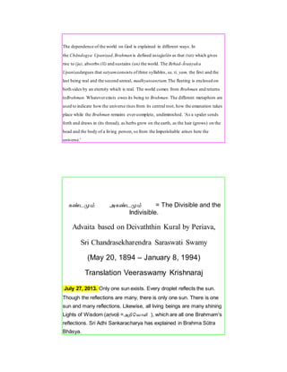 The dependence of the world on God is explained in different ways. In
the Chāndogya Upaniṣad,Brahman is defined astajjalān as that (tat) which gives
rise to (ja), absorbs (lī) and sustains (an) the world. The Bṛhad-Āraṇyaka
Upaniṣadargues that satyamconsists of three syllables, sa, ti, yam, the first and the
last being real and the second unreal, madhyatoanṛtam.The fleeting is enclosed on
both sides by an eternity which is real. The world comes from Brahman and returns
toBrahman. Whateverexists owes its being to Brahman. The different metaphors are
used to indicate how the universe rises from its central root, how the emanation takes
place while the Brahman remains ever-complete, undiminished. 'As a spider sends
forth and draws in (its thread), as herbs grow on the earth, as the hair (grows) on the
head and the body of a living person, so from the Imperishable arises here the
universe.'
கண்டமும் அகண்டமும் = The Divisible and the
Indivisible.
Advaita based on Deivaththin Kural by Periava,
Sri Chandrasekharendra Saraswati Swamy
(May 20, 1894 – January 8, 1994)
Translation Veeraswamy Krishnaraj
July 27, 2013. Only one sun exists. Every droplet reflects the sun.
Though the reflections are many, there is only one sun. There is one
sun and many reflections. Likewise, all living beings are many shining
Lights of Wisdom (aṛivoḷi =அறிவ ொளி ), which are all one Brahmam's
reflections. Sri Adhi Sankaracharya has explained in Brahma Sūtra
Bhāsya.
 