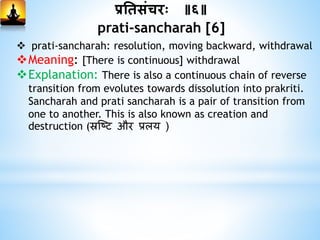 प्रनिसांचरः ॥६॥
prati-sancharah [6]
 prati-sancharah: resolution, moving backward, withdrawal
Meaning: [There is continuous] withdrawal
Explanation: There is also a continuous chain of reverse
transition from evolutes towards dissolution into prakriti.
Sancharah and prati sancharah is a pair of transition from
one to another. This is also known as creation and
destruction (स्रष्टि और प्रलय )
 