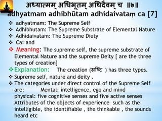 अध्यात्मम् अगधभूिम्अगधदैिम्च ॥७॥
adhyatmam adhibhūtam adhidaivataṃ ca [7]
 adhyatmam: The Supreme Self
 Adhibhutam: The Supreme Substrate of Elemental Nature
 Adhidaivatam: The Supreme Diety
 Ca: and
 Meaning: The supreme self, the supreme substrate of
Elemental Nature and the supreme Deity [ are the three
types of creation]
Explanation: The creation (स्रष्टि ) has three types.
 Supreme self, nature and deity .
 The categories under direct control of the Supreme Self
are: Mental: intelligence, ego and mind
physical: five cognitive senses and five active senses
Attributes of the objects of experience such as the
intelligible, the identifiable , the thinkable , the sounds
heard etc
 