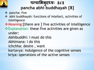 पन्दचाभभबुदध्यः ॥८॥
pancha abhi buddhayah [8]
 pancha: five
 abhi buddhayah: functions of intellect, activities of
intelligence
Meaning:[there are ] five activities of intelligence
Explanation: these five activities are given as
under:
Abhibuddhi: i must do this
Abhimana: i do this
ichchha: desire , want
kartavya: indulgence of the cognitive senses
kriya: operations of the active senses
 