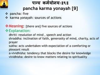 पञ्च कममयोनयः॥९॥
pancha karma yonayah [9]
 pancha: five
 karma yonayah: sources of actions
Meaning: [there are] five sources of actions
Explanation:
dhriti: resolution of mind , speech and action
shraddha: inclination of faith, generosity of mind, charity, acts of
prayer
sukha: acts undertaken with expectation of a comforting or
pleasant result
a-vividhisha: tendency that blocks the desire for knowledge
vividhisha: desire to know matters relating to spirituality
 