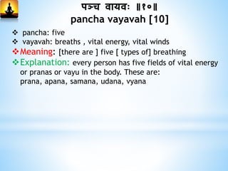 पञ्च िायिः ॥१०॥
pancha vayavah [10]
 pancha: five
 vayavah: breaths , vital energy, vital winds
Meaning: [there are ] five [ types of] breathing
Explanation: every person has five fields of vital energy
or pranas or vayu in the body. These are:
prana, apana, samana, udana, vyana
 