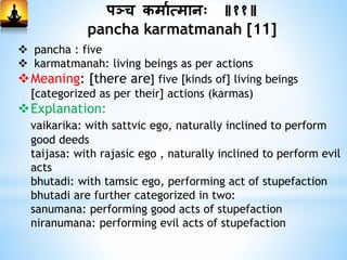 पञ्च कमामत्मानः ॥११॥
pancha karmatmanah [11]
 pancha : five
 karmatmanah: living beings as per actions
Meaning: [there are] five [kinds of] living beings
[categorized as per their] actions (karmas)
Explanation:
vaikarika: with sattvic ego, naturally inclined to perform
good deeds
taijasa: with rajasic ego , naturally inclined to perform evil
acts
bhutadi: with tamsic ego, performing act of stupefaction
bhutadi are further categorized in two:
sanumana: performing good acts of stupefaction
niranumana: performing evil acts of stupefaction
 