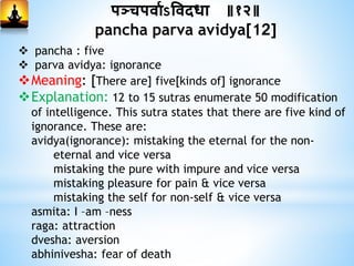 पञ्चपिामऽविदधा ॥१२॥
pancha parva avidya[12]
 pancha : five
 parva avidya: ignorance
Meaning: [There are] five[kinds of] ignorance
Explanation: 12 to 15 sutras enumerate 50 modification
of intelligence. This sutra states that there are five kind of
ignorance. These are:
avidya(ignorance): mistaking the eternal for the non-
eternal and vice versa
mistaking the pure with impure and vice versa
mistaking pleasure for pain & vice versa
mistaking the self for non-self & vice versa
asmita: I –am –ness
raga: attraction
dvesha: aversion
abhinivesha: fear of death
 