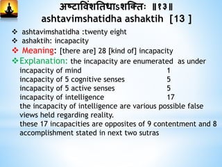 अष्टाविांशनिधाऽशस्क्िः ॥१३॥
ashtavimshatidha ashaktih [13 ]
 ashtavimshatidha :twenty eight
 ashaktih: incapacity
 Meaning: [there are] 28 [kind of] incapacity
Explanation: the incapacity are enumerated as under
incapacity of mind 1
incapacity of 5 cognitive senses 5
incapacity of 5 active senses 5
incapacity of intelligence 17
the incapacity of intelligence are various possible false
views held regarding reality.
these 17 incapacities are opposites of 9 contentment and 8
accomplishment stated in next two sutras
 