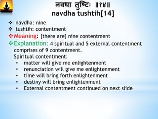 निधा िुस्ष्टः ॥१४॥
navdha tushtih[14]
 navdha: nine
 tushtih: contentment
Meaning: [there are] nine contentment
Explanation: 4 spiritual and 5 external contentment
comprises of 9 contentment.
Spiritual contentment:
• matter will give me enlightenment
• renunciation will give me enlightenment
• time will bring forth enlightenment
• destiny will bring enlightenment
• External contentment continued on next slide
 