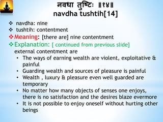 निधा िुस्ष्टः ॥१४॥
navdha tushtih[14]
 navdha: nine
 tushtih: contentment
Meaning: [there are] nine contentment
Explanation: [ continued from previous slide]
external contentment are
• The ways of earning wealth are violent, exploitative &
painful
• Guarding wealth and sources of pleasure is painful
• Wealth , luxury & pleasure even well guarded are
temporary
• No matter how many objects of senses one enjoys,
there is no satisfaction and the desires blaze evermore
• It is not possible to enjoy oneself without hurting other
beings
 