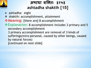 अष्टधा शस्क्िः ॥१५॥
ashtadha shaktih [15]
 ashtadha: eight
 shaktih: accomplishment, attainment
Meaning: [there are] 8 accomplishment
Explanation: 8 accomplishment includes 3 primary and 5
secondary accomplishment
3 primary accomplishment are removal of 3 kinds of
sufferings(intra-personal, caused by other beings, caused
by natural forces)
[continued on next slide]
 