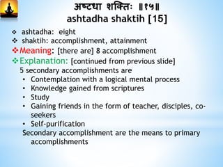 अष्टधा शस्क्िः ॥१५॥
ashtadha shaktih [15]
 ashtadha: eight
 shaktih: accomplishment, attainment
Meaning: [there are] 8 accomplishment
Explanation: [continued from previous slide]
5 secondary accomplishments are
• Contemplation with a logical mental process
• Knowledge gained from scriptures
• Study
• Gaining friends in the form of teacher, disciples, co-
seekers
• Self-purification
Secondary accomplishment are the means to primary
accomplishments
 