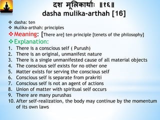 दश मूभलकाथामः ॥१६॥
dasha mulika-arthah [16]
 dasha: ten
 Mulika-arthah: principles
Meaning: [There are] ten principle [tenets of the philosophy]
Explanation:
1. There is a conscious self ( Purush)
2. There is an original, unmanifest nature
3. There is a single unmanifested cause of all material objects
4. The conscious self exists for no other one
5. Matter exists for serving the conscious self
6. Conscious self is separate from prakriti
7. Conscious self is not an agent of actions
8. Union of matter with spiritual self occurs
9. There are many purushas
10. After self-realization, the body may continue by the momentum
of its own laws
 