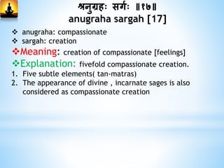 श्रनुग्रहः सगमः ॥१७॥
anugraha sargah [17]
 anugraha: compassionate
 sargah: creation
Meaning: creation of compassionate [feelings]
Explanation: fivefold compassionate creation.
1. Five subtle elements( tan-matras)
2. The appearance of divine , incarnate sages is also
considered as compassionate creation
 