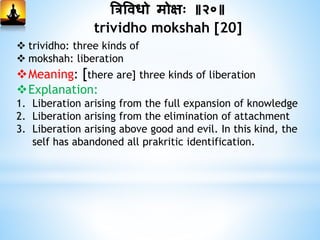 त्रत्रविधो मोक्षः ॥२०॥
trividho mokshah [20]
 trividho: three kinds of
 mokshah: liberation
Meaning: [there are] three kinds of liberation
Explanation:
1. Liberation arising from the full expansion of knowledge
2. Liberation arising from the elimination of attachment
3. Liberation arising above good and evil. In this kind, the
self has abandoned all prakritic identification.
 