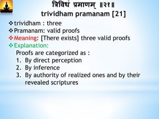 त्रत्रविधां प्रमाणम् ॥२१॥
trividham pramanam [21]
trividham : three
Pramanam: valid proofs
Meaning: [There exists] three valid proofs
Explanation:
Proofs are categorized as :
1. By direct perception
2. By inference
3. By authority of realized ones and by their
revealed scriptures
 