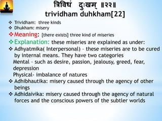 त्रत्रविधां दुःखम् ॥२२॥
trividham duhkham[22]
 Trividham: three kinds
 Dhukham: misery
Meaning: [there exists] three kind of miseries
Explanation: these miseries are explained as under:
 Adhyatmika( Interpersonal) – these miseries are to be cured
by internal means. They have two categories
Mental – such as desire, passion, jealousy, greed, fear,
depression
Physical- imbalance of natures
 Adhibhautika: misery caused through the agency of other
beings
 Adhidaivika: misery caused through the agency of natural
forces and the conscious powers of the subtler worlds
 