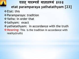 एिि् पारम्पर्म यािािथ्यां ॥२३॥
etat paramparaya yathatathyam [23]
Etat: this
Paramparaya: tradition
Yatha: in order that
tathyam: exact
yathatathyam: in accordance with the truth
Meaning: This is the tradition in accordance with
reality(truth)
 