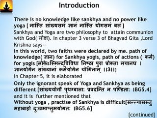 Introduction
There is no knowledge like sankhya and no power like
yoga [ नास्ति साांख्यसमां ज्ञानां नास्ति योगसमां बलां ]
Sankhya and Yoga are two philosophy to attain communion
with God( मोक्ष). In chapter 3 verse 3 of Bhagvad Gita ,Lord
Krishna says--
In this world, two faiths were declared by me. path of
knowledge( ज्ञान) for Sankhya yogis, path of actions ( कमम)
for yogis [लोके ऽस्तमन्द्विविधा ननष्ठा पुरा प्रोक्िा मयान ।
ज्ञानयोगेन साांख्यानाां कममयोगेन योगगनाम् ।।3।।]
In Chapter 5, it is elaborated
Only the ignorant speak of Yoga and Sankhya as being
different [साांख्ययोगौ पृथग्बाला: प्रिदस्न्दि न पस्डििा: ।BG5.4]
and it is further mentioned that
Without yoga , practise of Sankhya is difficult[सन्दन्दयासतिु
महाबाहो दु:खमाप्िुमयोगि: ।BG5.6]
{continued}
 