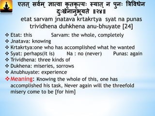 एिि् सिमम् ज्ञात्िा कृ िकृ त्यः तयाि् न पुनः त्रत्रविधेन
दुःखेनानुभूयिे ॥२४॥
etat sarvam jnatava krtakrtya syat na punas
trividhena duhkhena anu-bhuyate [24]
 Etat: this Sarvam: the whole, completely
 Jnatava: knowing
 Krtakrtya:one who has accomplished what he wanted
 Syat: perhaps(it is) Na : no (never) Punas: again
 Trividhena: three kinds of
 Dukhena: miseries, sorrows
 Anubhuyate: experience
Meaning: Knowing the whole of this, one has
accomplished his task, Never again will the threefold
misery come to be [for him]
 