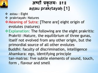 अष्टौ प्रकृ ियः ॥१॥
aṣṭau prakṛtayaḥ [1]
 astau : Eight
 prakrtayah: Natures
Meaning of Sutra: [There are] eight origin of
evolutes (natures)
Explanation: The following are the eight prakritis:
Prakriti :Nature, the equilibrium of three gunas,
itself not evolved from any other origin, but the
primordial source of all other evolutes
Buddhi: faculty of discrimination, intelligence
Ahamkara: ego, identifying principle
tan-matras: five subtle elements of sound, touch,
form , flavour and smell
 