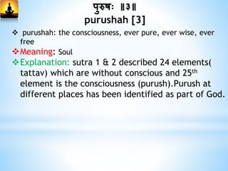 पुरुषः ॥३॥
purushah [3]
 purushah: the consciousness, ever pure, ever wise, ever
free
Meaning: Soul
Explanation: sutra 1 & 2 described 24 elements(
tattav) which are without conscious and 25th
element is the consciousness (purush).Purush at
different places has been identified as part of God.
 